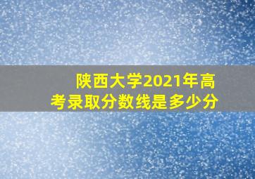 陕西大学2021年高考录取分数线是多少分