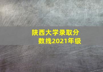 陕西大学录取分数线2021年级