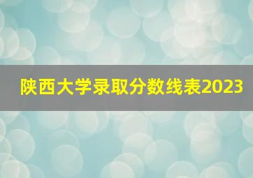 陕西大学录取分数线表2023