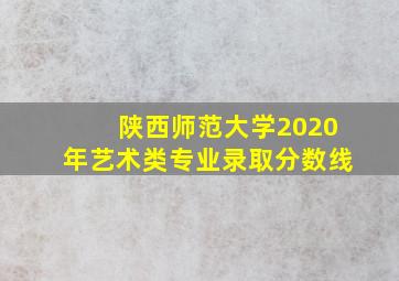 陕西师范大学2020年艺术类专业录取分数线