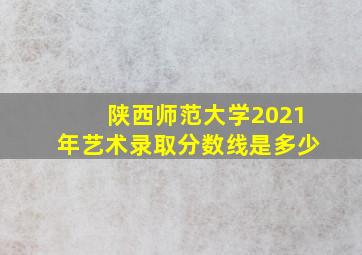 陕西师范大学2021年艺术录取分数线是多少