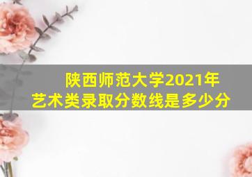 陕西师范大学2021年艺术类录取分数线是多少分