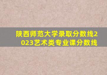 陕西师范大学录取分数线2023艺术类专业课分数线