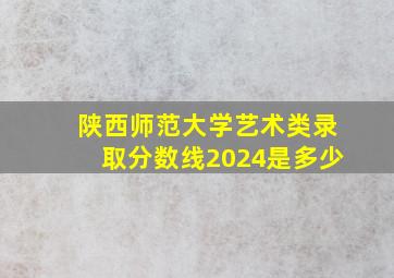 陕西师范大学艺术类录取分数线2024是多少