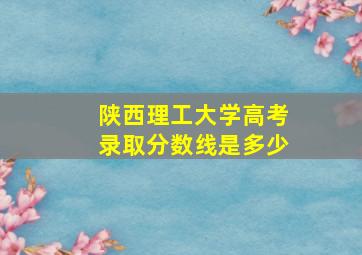 陕西理工大学高考录取分数线是多少