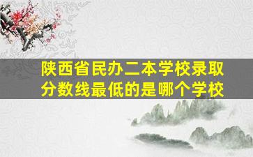 陕西省民办二本学校录取分数线最低的是哪个学校