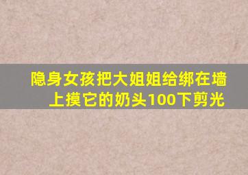 隐身女孩把大姐姐给绑在墙上摸它的奶头100下剪光