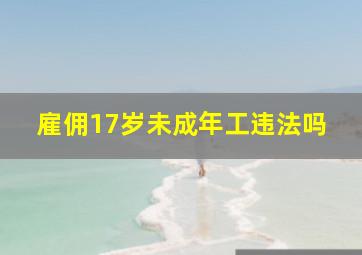 雇佣17岁未成年工违法吗