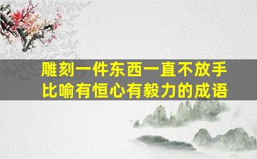 雕刻一件东西一直不放手比喻有恒心有毅力的成语