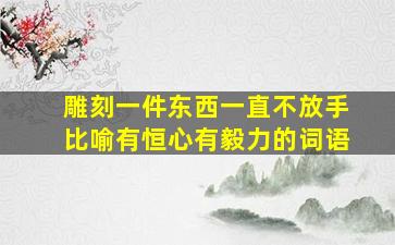 雕刻一件东西一直不放手比喻有恒心有毅力的词语