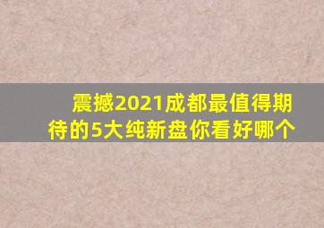 震撼2021成都最值得期待的5大纯新盘你看好哪个