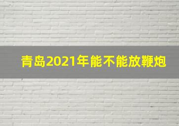 青岛2021年能不能放鞭炮