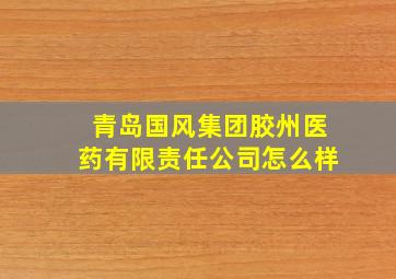 青岛国风集团胶州医药有限责任公司怎么样