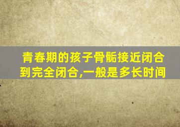 青春期的孩子骨骺接近闭合到完全闭合,一般是多长时间