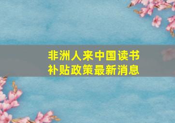 非洲人来中国读书补贴政策最新消息