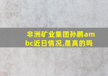 非洲矿业集团孙鹏ambc近日情况,是真的吗