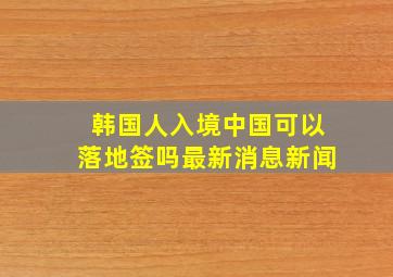 韩国人入境中国可以落地签吗最新消息新闻