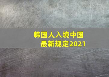 韩国人入境中国最新规定2021