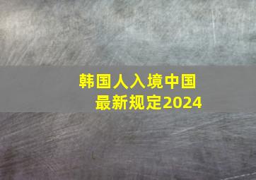 韩国人入境中国最新规定2024