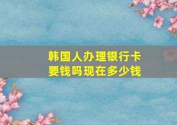 韩国人办理银行卡要钱吗现在多少钱