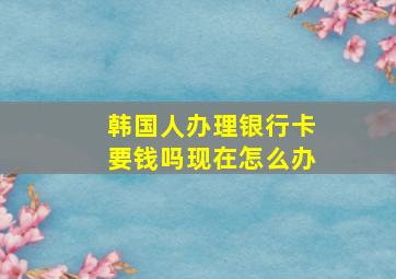 韩国人办理银行卡要钱吗现在怎么办