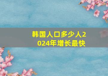 韩国人口多少人2024年增长最快