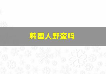 韩国人野蛮吗