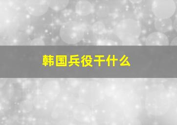 韩国兵役干什么