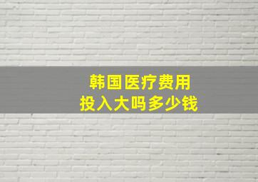 韩国医疗费用投入大吗多少钱