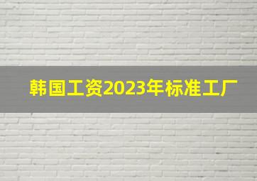 韩国工资2023年标准工厂