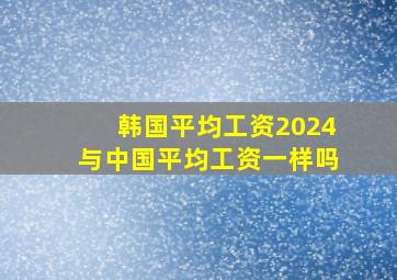 韩国平均工资2024与中国平均工资一样吗