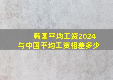 韩国平均工资2024与中国平均工资相差多少