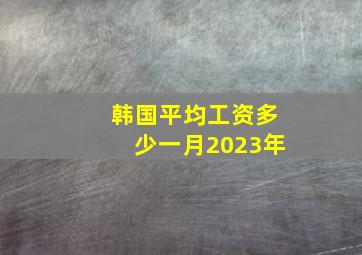 韩国平均工资多少一月2023年