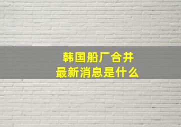 韩国船厂合并最新消息是什么