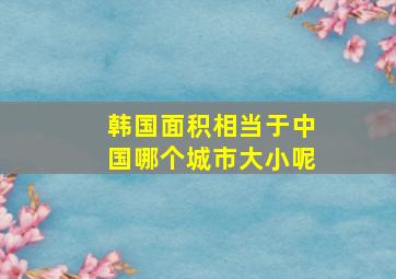 韩国面积相当于中国哪个城市大小呢