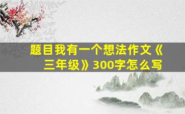 题目我有一个想法作文《三年级》300字怎么写