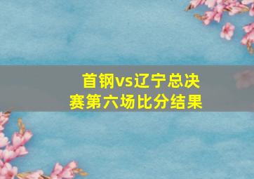 首钢vs辽宁总决赛第六场比分结果