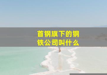 首钢旗下的钢铁公司叫什么