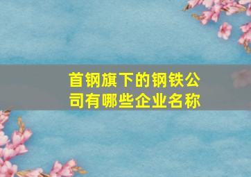 首钢旗下的钢铁公司有哪些企业名称