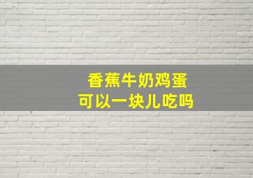 香蕉牛奶鸡蛋可以一块儿吃吗