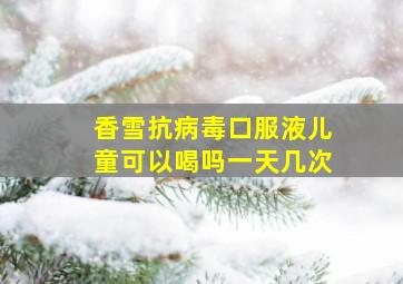 香雪抗病毒口服液儿童可以喝吗一天几次