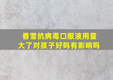 香雪抗病毒口服液用量大了对孩子好吗有影响吗