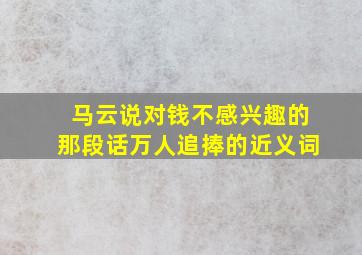 马云说对钱不感兴趣的那段话万人追捧的近义词