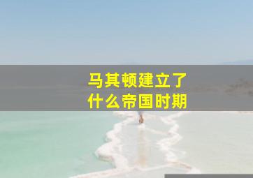 马其顿建立了什么帝国时期