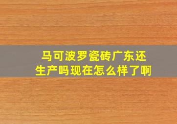 马可波罗瓷砖广东还生产吗现在怎么样了啊