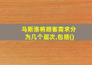 马斯洛将顾客需求分为几个层次,包括()