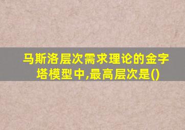 马斯洛层次需求理论的金字塔模型中,最高层次是()