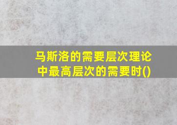 马斯洛的需要层次理论中最高层次的需要时()