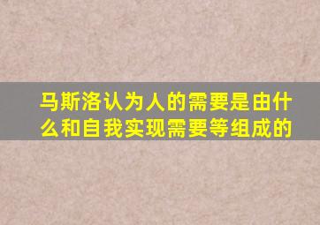 马斯洛认为人的需要是由什么和自我实现需要等组成的