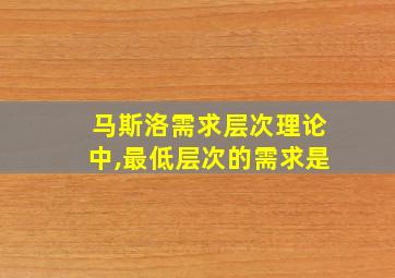 马斯洛需求层次理论中,最低层次的需求是